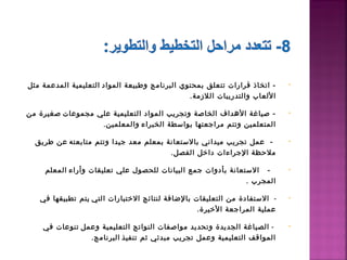 ‫- اتخاذ قرارات تتعلق بمحتوي البرنامج وطبيعة المواد  التعليمية المدعمة مثل‬     ‫•‬

                                               ‫اللعاب والتدريبات اللمزمة.  ‬

‫- صياغة الدهداف الخاصة وتجريب المواد التعليمية علي مجموعات  صغيرة من‬          ‫•‬

                   ‫المتعلمين وتتم مراجعتها بواسطة الخبراء  والمعلمين.‬

  ‫ -  عمل تجريب ميداني بالستعانة بمعلم معد جيدا وتتم متابعته  عن طريق‬         ‫•‬
                                        ‫ملحظة الجراءات داطخل الفصل.‬

     ‫  -   الستعانة بأدوات جمع البيانات للحصول علي تعليقات وأراء  المعلم‬      ‫•‬

                                                               ‫المجرب .‬

   ‫-   الستفادة من التعليقات بالضافة لنتائج الطختبارات التي  يتم تطبيقها في‬   ‫•‬

                                                   ‫عملية المراجعة الطخيرة.‬

    ‫ -  الصياغة الجديدة وتحديد مواصفات النواتج التعليمية وعمل  تنوعات في‬      ‫•‬

                 ‫المواقف التعليمية وعمل تجريب مبدئي ثم تنفيذ  البرنامج.‬
 