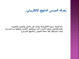 ‫بأنه"وثيقة تربوية اللكترونية تشتمل على )النص والصوت والصورة‬   ‫•‬
‫والحركة(تضم مجمل الخبرات التي سيتعلمها التلميذ بتخطيط من المدرسة‬
                ‫وتحت إشرافها. وقد سماة الموسى )بالمنهج النترنتي(‬
 