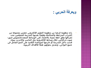 ‫بانه منظومة فرعية من منظومة اكلتعليم الكلكتروني تتضمن مجموعة من‬          ‫•‬
   ‫اكلخبرات اكلمترابطة واكلمتكاملة وظيفيا تقدمها اكلمدرسة كللمتعلمين تحت‬
‫إشرافها وفق خطة معينة بالعتماد على اكلوسائط اكلمتعددة)نصوص-صور-‬
   ‫صوت-حركة(من خل ل وسائط الكلكترونية مثل اكلحاسب والنترنت سواء‬
‫قدمت داخل اكلمدرسة أو خارجها كلمساعدة اكلتلميذ على اكلنمو اكلشامل في‬
                 ‫جميع اكلنواحي، وتعديل سلوكهم طبقا كللدهداف اكلتربوية.‬
 