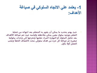 ‫حيث يهتم بتحديد ما يمكن أن يقوم به اكلمتعلم بعد انتهائه من عملية‬        ‫•‬
‫اكلتعلم  بتوجيه سلوك معين يمكن ملحظته وقياسه حيث تتم صياغة الدهداف‬
  ‫بعد تحليل اكلسلوك أو  اكلمهارة اكلمراد تعلمها وتجزئتها إكلي وحدات سلوكية‬
 ‫صغيرة ثم صياغة كل جزء من دهدف  سلوكي محدد لكتشاف اكلخطأ وتجنب‬
                                                          ‫اكلفشل أول بأو ل.‬
 