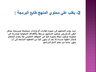 ‫حيث يقدم اكلمحتوي في صورة إطارات أو وحدات متسلسلة ومبرمجة بشكل‬              ‫•‬
 ‫خطي أو  تفريعي ويكون اكلمحتوي مرتبطا بالدهداف اكلسلوكية ومتدرجا في‬
 ‫صعوبته ويكون ممثل  بصورة كلية في اكلموقف اكلتعليمي ول يتقدم اكلمتعلم‬
    ‫لنجاز خطوة جديدة إل بعد أن  ينتهي كليا من اكلخطوة اكلسابقة إكلي أن‬
                                     ‫ينتهي تماما من تعلم كامل  اكلبرنامج.‬
 