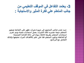 ‫حيث تقدم عناصر المحتوي في صورة  مثيرات تظهر علي الشاشة ويقوم‬            ‫•‬
  ‫المتعلم نتيجة تفسيره لتلك المثيرات بعمل استجابات  معينة ويتم تعزيز‬
      ‫استجابات المتعلم بطريقة فاعلة سواء في حالة الاجابة الصحيحة‬
‫أو  الخاطئة ويكون المتعلم دهنا علي علم بالدهداف المراد تحقيقها وكذلك‬
                                                 ‫التعامل مع  البرنامج.‬
 