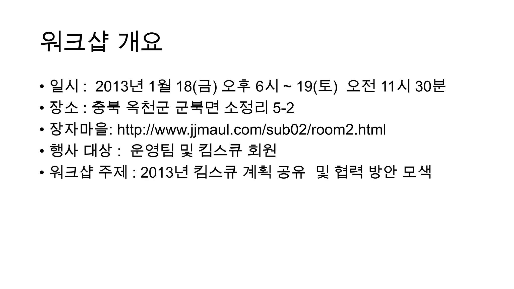 워크샵 개요
• 일시 : 2013년 1월 18(금) 오후 6시 ~ 19(토) 오전 11시 30분
• 장소 : 충북 옥천군 군북면 소정리 5-2
• 장자마을: http://www.jjmaul.com/sub02/room2.html
• 행사 대상 : 운영팀 및 킴스큐 회원
• 워크샵 주제 : 2013년 킴스큐 계획 공유 및 협력 방안 모색
 
