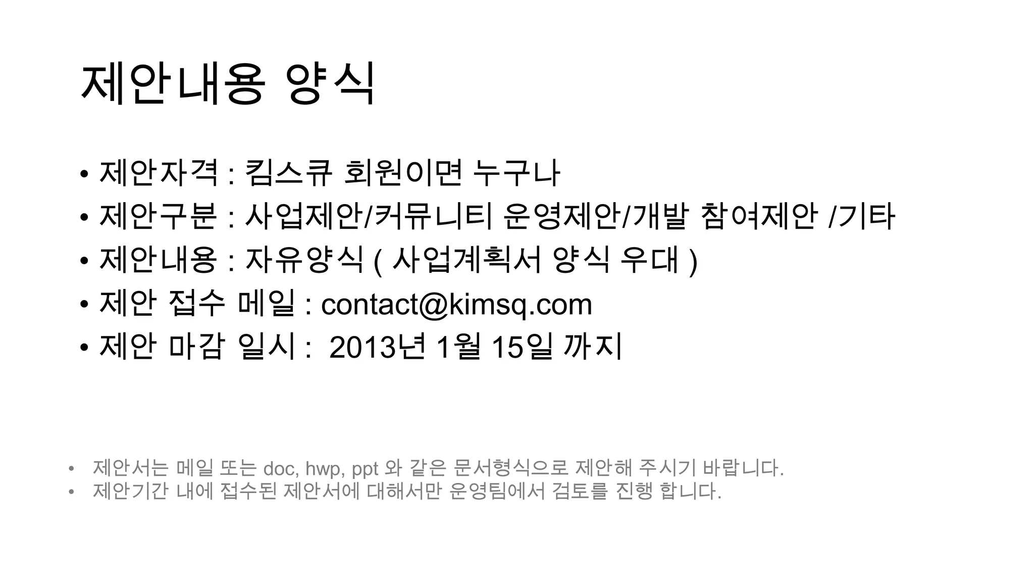 제안내용 양식
• 제안자격 : 킴스큐 회원이면 누구나
• 제안구분 : 사업제안/커뮤니티 운영제안/개발 참여제안 /기타
• 제안내용 : 자유양식 ( 사업계획서 양식 우대 )
• 제안 접수 메일 : contact@kimsq.com
• 제안 마감 일시 : 2013년 1월 15일 까지


• 제안서는 메일 또는 doc, hwp, ppt 와 같은 문서형식으로 제안해 주시기 바랍니다.
• 제안기간 내에 접수된 제안서에 대해서만 운영팀에서 검토를 진행 합니다.
 
