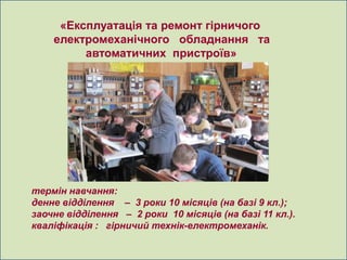 «Експлуатація та ремонт гірничого
    електромеханічного обладнання та
         автоматичних пристроїв»




термін навчання:
денне відділення – 3 роки 10 місяців (на базі 9 кл.);
заочне відділення – 2 роки 10 місяців (на базі 11 кл.).
кваліфікація : гірничий технік-електромеханік.
 