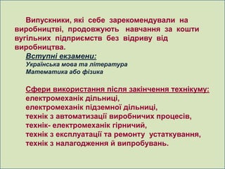 Випускники, які себе зарекомендували на
виробництві, продовжують навчання за кошти
вугільних підприємств без відриву від
виробництва.
   Вступні екзамени:
  Українська мова та література
  Математика або фізика

  Сфери використання після закінчення технікуму:
  електромеханік дільниці,
  електромеханік підземної дільниці,
  технік з автоматизації виробничих процесів,
  технік- електромеханік гірничий,
  технік з експлуатації та ремонту устаткування,
  технік з налагодження й випробувань.
 