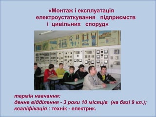 «Монтаж і експлуатація
        електроустаткування підприємств
           і цивільних споруд»




термін навчання:
денне відділення - 3 роки 10 місяців (на базі 9 кл.);
кваліфікація : технік - електрик.
 