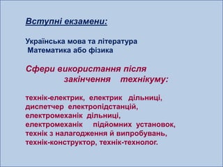 Вступні екзамени:

Українська мова та література
Математика або фізика

Сфери використання після
       закінчення технікуму:

технік-електрик, електрик дільниці,
диспетчер електропідстанцій,
електромеханік дільниці,
електромеханік підйомних установок,
технік з налагодження й випробувань,
технік-конструктор, технік-технолог.
 