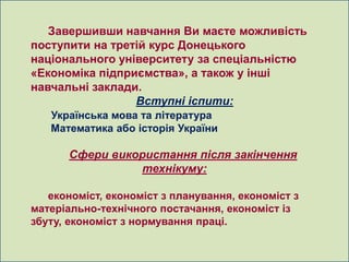 Завершивши навчання Ви маєте можливість
поступити на третій курс Донецького
національного університету за спеціальністю
«Економіка підприємства», а також у інші
навчальні заклади.
                 Вступні іспити:
   Українська мова та література
   Математика або історія України

      Сфери використання після закінчення
                технікуму:

   економіст, економіст з планування, економіст з
матеріально-технічного постачання, економіст із
збуту, економіст з нормування праці.
 