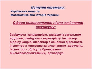 Вступні екзамени:
Українська мова та
Математика або історія України

 Сфери використання після закінчення
            технікуму:

Завідуюча канцелярією, завідуюча загальним
відділом, завідуюча секретаріату, інспектор
відділу кадрів, інспектор з основної діяльності,
інспектор з контролю за виконанням доручень,
інспектор з обліку та бронювання
військовозобов'язаних, архіваріус.
 