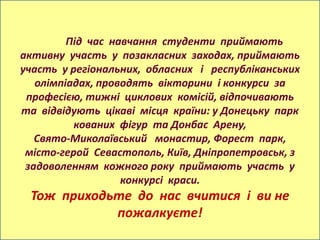 Під час навчання студенти приймають
активну участь у позакласних заходах, приймають
участь у регіональних, обласних і республіканських
   олімпіадах, проводять вікторини і конкурси за
 професією, тижні циклових комісій, відпочивають
та відвідують цікаві місця країни: у Донецьку парк
          кованих фігур та Донбас Арену,
   Свято-Миколаївський монастир, Форест парк,
 місто-герой Севастополь, Київ, Дніпропетровськ, з
 задоволенням кожного року приймають участь у
                   конкурсі краси.
 Тож приходьте до нас вчитися і ви не
            пожалкуєте!
 
