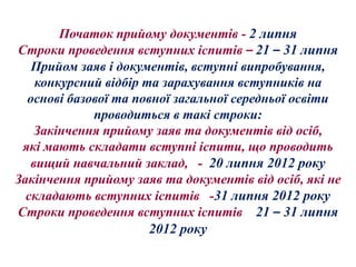 Початок прийому документів - 2 липня
Строки проведення вступних іспитів – 21 – 31 липня
   Прийом заяв і документів, вступні випробування,
    конкурсний відбір та зарахування вступників на
  основі базової та повної загальної середньої освіти
             проводиться в такі строки:
    Закінчення прийому заяв та документів від осіб,
 які мають складати вступні іспити, що проводить
   вищий навчальний заклад, - 20 липня 2012 року
Закінчення прийому заяв та документів від осіб, які не
  складають вступних іспитів -31 липня 2012 року
Строки проведення вступних іспитів 21 – 31 липня
                       2012 року
 