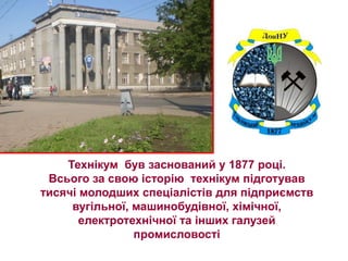 Технікум був заснований у 1877 році.
 Всього за свою історію технікум підготував
тисячі молодших спеціалістів для підприємств
     вугільної, машинобудівної, хімічної,
       електротехнічної та інших галузей
                промисловості
 