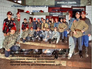 «Технологія підземної розробки
                         корисних копалин»




термін навчання:
денне відділення -3 роки 10 місяців (на базі 9 кл.)
заочне відділення - 2 роки 10 місяців (на базі 11 кл.)
кваліфікація: гірничий технік-технолог
дільниці вентиляції та техніки безпеки;
гірничий майстер дільниці підготовчих робіт.
 