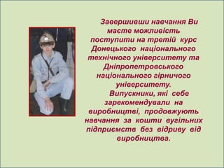 Завершивши навчання Ви
      маєте можливість
 поступити на третій курс
  Донецького національного
 технічного університету та
     Дніпропетровського
   національного гірничого
        університету.
      Випускники, які себе
     зарекомендували на
 виробництві, продовжують
навчання за кошти вугільних
підприємств без відриву від
        виробництва.
 