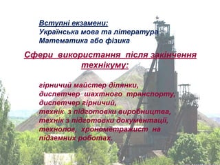 Вступні екзамени:
   Українська мова та література
   Математика або фізика
Сфери використання після закінчення
           технікуму:

   гірничий майстер ділянки,
   диспетчер шахтного транспорту,
   диспетчер гірничий,
   технік з підготовки виробництва,
   технік з підготовки документації,
   технолог, хронометражист на
   підземних роботах.
 