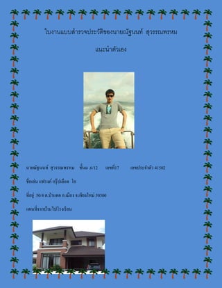 ใบงานแบบสารวจประวัติของนายณัฐนนท์ สุวรรณพรหม

                                         แนะนาตัวเอง




นายณัฐนนท์ สุ วรรณพรหม ชั้นม .6/12             เลขที่17   เลขประจาตัว 41502

ชื่อเล่น แฟรงค์ กรุ๊ ปเลือด โอ

ที่อยู่ 50/4 ต.ป่ าแดด อ.เมือง จ.เชียงใหม่ 50300

แผนที่จากบ้านไปโรงเรี ยน
 