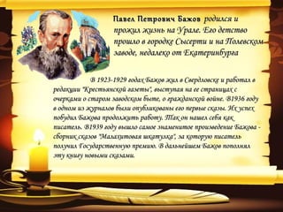 Павел Петрович Бажов родился и
                  прожил жизнь на Урале. Его детство
                  прошло в городке Сысерти и на Полевском
                  заводе, недалеко от Екатеринбурга

            В 1923-1929 годах Бажов жил в Свердловске и работал в
редакции "Крестьянской газеты", выступая на ее страницах с
очерками о старом заводском быте, о гражданской войне. В1936 году
в одном из журналов были опубликованы его первые сказы. Их успех
побудил Бажова продолжить работу. Так он нашел себя как
писатель. В1939 году вышло самое знаменитое произведение Бажова -
сборник сказов "Малахитовая шкатулка", за которую писатель
получил Государственную премию. В дальнейшем Бажов пополнял
эту книгу новыми сказами.
 