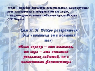 «Сказ – народно-эпическое повествование, имитирующее
речь рассказчика и ведущееся от его лица»,
- так толкует понятие любимого жанра Бажова
С.И.Ожегов


       Сам П. П. Бажов разграничил
        для читателя эти понятия
                    так:
      «Если сказка – это вымысел,
         то сказ – это описание
        реальных событий, но с
       элементами фантастики»
 