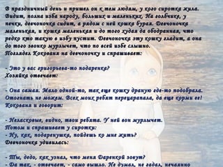 В праздничный день и пришел он к тем людям, у кого сиротка жила.
Видит, полна изба народу, больших и маленьких. На голбчике, у
печки, девчоночка сидит, а рядом с ней кошка бурая. Девчоночка
маленькая, и кошка маленькая и до того худая да ободранная, что
редко кто такую в избу пустит. Девчоночка эту кошку гладит, а она
до того звонко мурлычет, что по всей избе слышно.
Поглядел Кокованя на девчоночку и спрашивает:

- Это у вас григорьева-то подаренка?
Хозяйка отвечает:

- Она самая. Мало одной-то, так еще кошку драную где-то подобрала.
Отогнать не можем. Всех моих ребят перецарапала, да еще корми ее!
Кокованя и говорит:

- Неласковые, видно, твои ребята. У ней вон мурлычет.
Потом и спрашивает у сиротки:
- Ну, как, подаренушка, пойдешь ко мне жить?
Девчоночка удивилась:

- Ты, дедо, как узнал, что меня Даренкой зовут?
- Да так, - отвечает, - само вышло. Не думал, не гадал, нечаянно
 