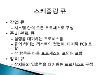 스케줄링 큐
• 작업 큐
 – 시스템 안의 모든 프로세스로 구성
• 준비 완료 큐
 – 실행을 대기하는 프로세스들
 – 큐의 헤더는 리스트의 첫번째, 마지막 PCB 포
   함
 – 각 항목은 다음 프로세스의 포인터 포함
• 장치 큐
 – 장치들의 입출력을 대기하는 프로세스로 구성
 