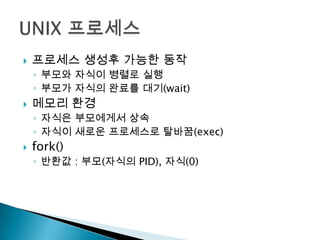    프로세스 생성후 가능한 동작
    ◦ 부모와 자식이 병렬로 실행
    ◦ 부모가 자식의 완료를 대기(wait)
   메모리 환경
    ◦ 자식은 부모에게서 상속
    ◦ 자식이 새로운 프로세스로 탈바꿈(exec)
   fork()
    ◦ 반환값 : 부모(자식의 PID), 자식(0)
 