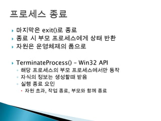    마지막은 exit()로 종료
   종료 시 부모 프로세스에게 상태 반환
   자원은 운영체제의 품으로

   TerminateProcess() – Win32 API
    ◦ 해당 프로세스의 부모 프로세스에서만 동작
    ◦ 자식의 정보는 생성할때 받음
    ◦ 실행 종료 요인
      자원 초과, 작업 종료, 부모와 함께 종료
 