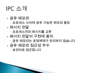    공유 메모리
    ◦ 프로세스 사이에 공유 가능한 메모리 할당
   메시지 전달
    ◦ 프로세스끼리 메시지를 교환
   메시지 전달이 구현에 용이
    ◦ 공유 메모리는 운영체제가 관리하지 않습니다
   공유 메모리 접근성 우수
    ◦ 포인터로 접근합니다
 