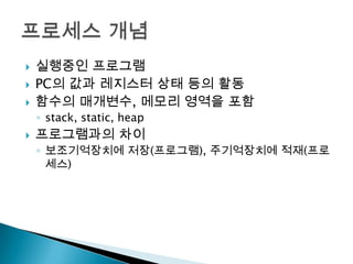    실행중인 프로그램
   PC의 값과 레지스터 상태 등의 활동
   함수의 매개변수, 메모리 영역을 포함
    ◦ stack, static, heap
   프로그램과의 차이
    ◦ 보조기억장치에 저장(프로그램), 주기억장치에 적재(프로
      세스)
 