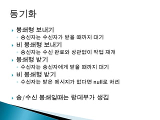   봉쇄형 보내기
    ◦ 송신자는 수신자가 받을 때까지 대기
   비 봉쇄형 보내기
    ◦ 송신자는 수신 완료와 상관없이 작업 재개
   봉쇄형 받기
    ◦ 수신자는 송신자에게 받을 때까지 대기
   비 봉쇄형 받기
    ◦ 수신자는 받은 메시지가 없다면 null로 처리


   송/수신 봉쇄일때는 랑데부가 생김
 