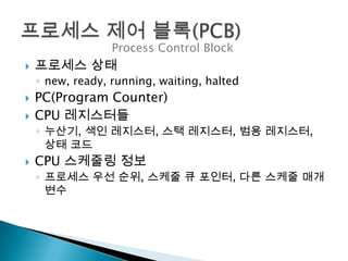 Process Control Block
   프로세스 상태
    ◦ new, ready, running, waiting, halted
   PC(Program Counter)
   CPU 레지스터들
    ◦ 누산기, 색인 레지스터, 스택 레지스터, 범용 레지스터,
      상태 코드
   CPU 스케줄링 정보
    ◦ 프로세스 우선 순위, 스케줄 큐 포인터, 다른 스케줄 매개
      변수
 