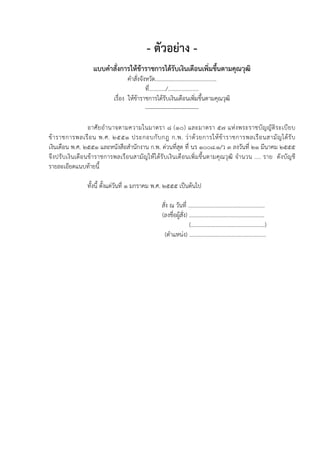 - ตัวอย่าง -
                   แบบคําสั่งการให้ข้าราชการได้รบ๶งิȨึϸอนเพิ่มขึนตามคุณวุฒิ
                                                ั                ้
                                   คําสั่งจังหวัด............................................
                                             ที่............/......................
                            เรื่อง ให้ข้าราชการได้รับ๶งิȨึϸอนเพิ่มขึ้นตามคุณวุฒิ
                                             -----------------------------

                 อาศั ย อํ า นาจตามความในมาตรา ๘ (๑๐) และมาตรา ๕๗ แห่ ง พระราชบั ญ ญั ติ ร ะเบี ย บ
ข้ า ราชการพลเรื อ น พ.ศ. ๒๕๕๑ ประกอบกั บ กฎ ก.พ. ว่ า ด้ ว ยการให้ ข้ า ราชการพลเรื อ นสามั ญ ได้ รั บ
๶งิȨึϸอน พ.ศ. ๒๕๕๑ และหนังสือสํานักงาน ก.พ. ด่วนที่สุด ที่ นร ๑๐๐๘.๑/ว ๓ ลงวันที่ ๒๑ มีนาคม ๒๕๕๕
จึงปรับเงิ นเดือนข้าราชการพลเรื อนสามั ญ ให้ ได้รับเงิ นเดือนเพิ่ม ขึ้นตามคุณวุฒิ จํานวน .... ราย ดั งบัญ ชี
รายละเอียดแนบท้ายนี้

                ทั้งนี้ ตั้งแต่วันที่ ๑ มกราคม พ.ศ. ๒๕๕๕ เป็นต้นไป

                                                      สั่ง ณ วันที่ .......................................................
                                                      (ลงชื่อผู้สั่ง) ......................................................
                                                                      (.....................................................)
                                                       (ตําแหน่ง) .......................................................
 