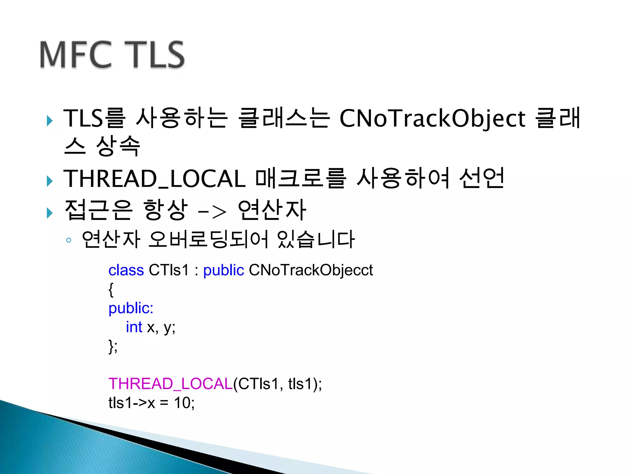    TLS를 사용하는 클래스는 CNoTrackObject 클래
    스 상속
   THREAD_LOCAL 매크로를 사용하여 선언
   접근은 항상 -> 연산자
    ◦ 연산자 오버로딩되어 있습니다
      class CTls1 : public CNoTrackObjecct
      {
      public:
         int x, y;
      };

      THREAD_LOCAL(CTls1, tls1);
      tls1->x = 10;
 