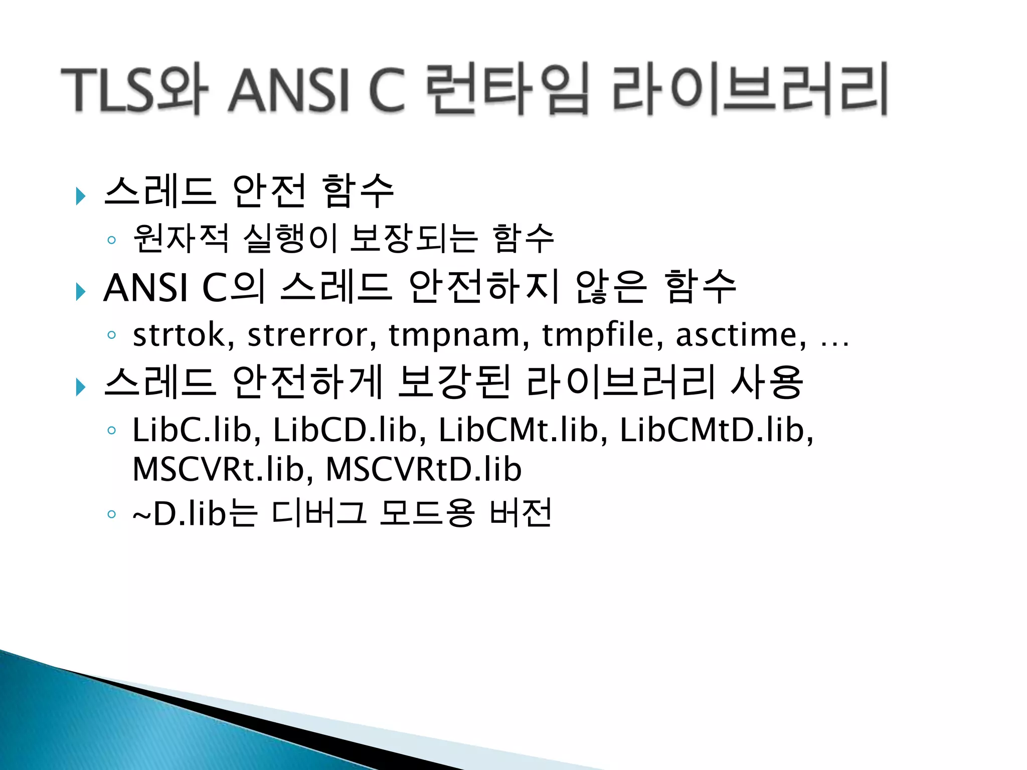    스레드 안전 함수
    ◦ 원자적 실행이 보장되는 함수
   ANSI C의 스레드 안전하지 않은 함수
    ◦ strtok, strerror, tmpnam, tmpfile, asctime, …
   스레드 안전하게 보강된 라이브러리 사용
    ◦ LibC.lib, LibCD.lib, LibCMt.lib, LibCMtD.lib,
      MSCVRt.lib, MSCVRtD.lib
    ◦ ~D.lib는 디버그 모드용 버전
 
