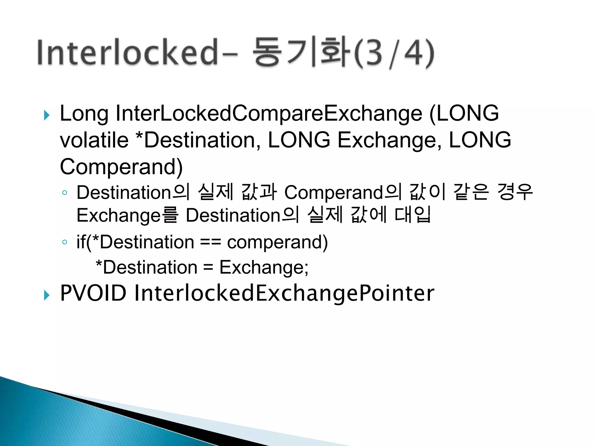    Long InterLockedCompareExchange (LONG
    volatile *Destination, LONG Exchange, LONG
    Comperand)
    ◦ Destination의 실제 값과 Comperand의 값이 같은 경우
      Exchange를 Destination의 실제 값에 대입
    ◦ if(*Destination == comperand)
         *Destination = Exchange;
   PVOID InterlockedExchangePointer
 