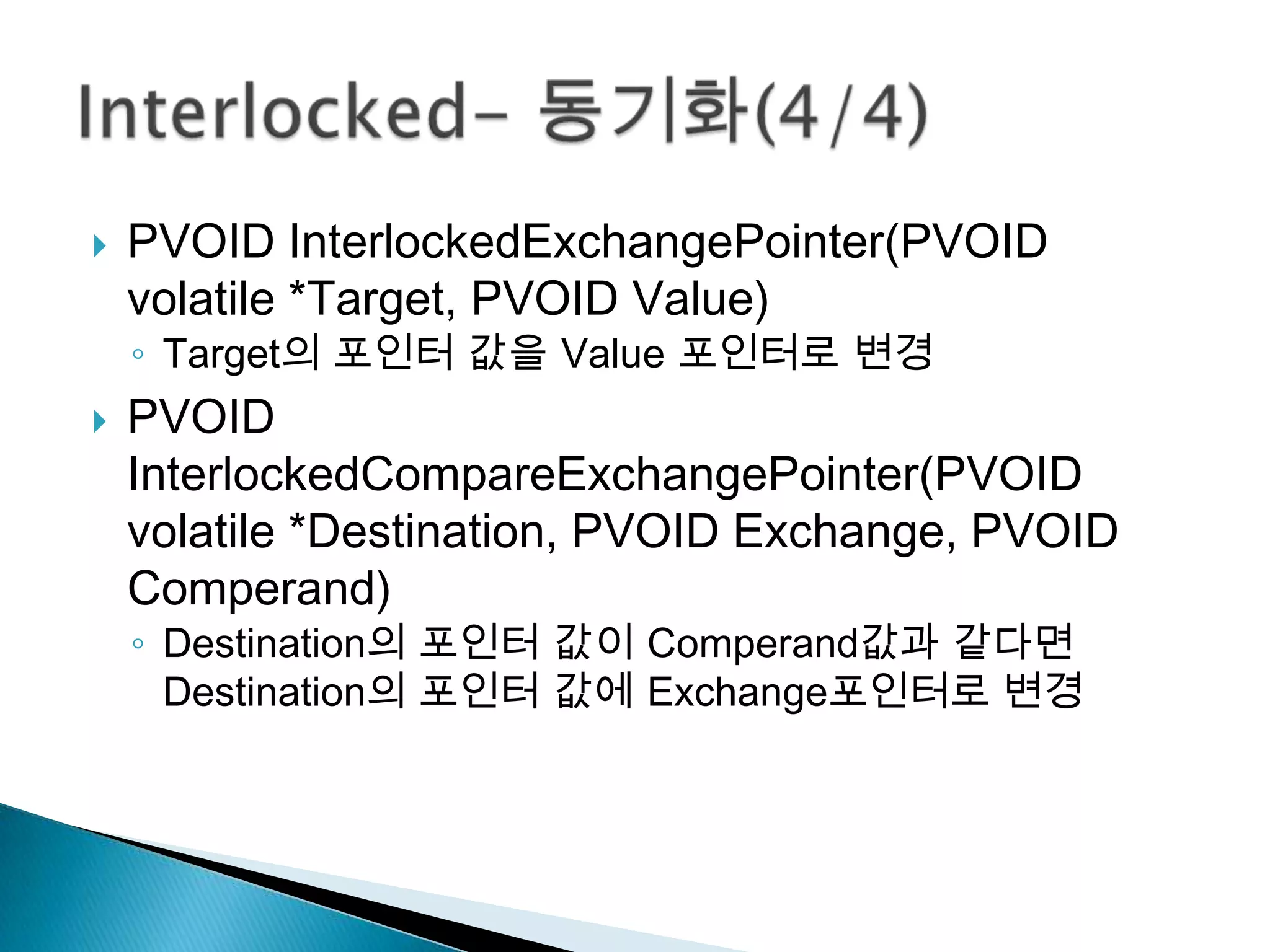    PVOID InterlockedExchangePointer(PVOID
    volatile *Target, PVOID Value)
    ◦ Target의 포인터 값을 Value 포인터로 변경
   PVOID
    InterlockedCompareExchangePointer(PVOID
    volatile *Destination, PVOID Exchange, PVOID
    Comperand)
    ◦ Destination의 포인터 값이 Comperand값과 같다면
      Destination의 포인터 값에 Exchange포인터로 변경
 