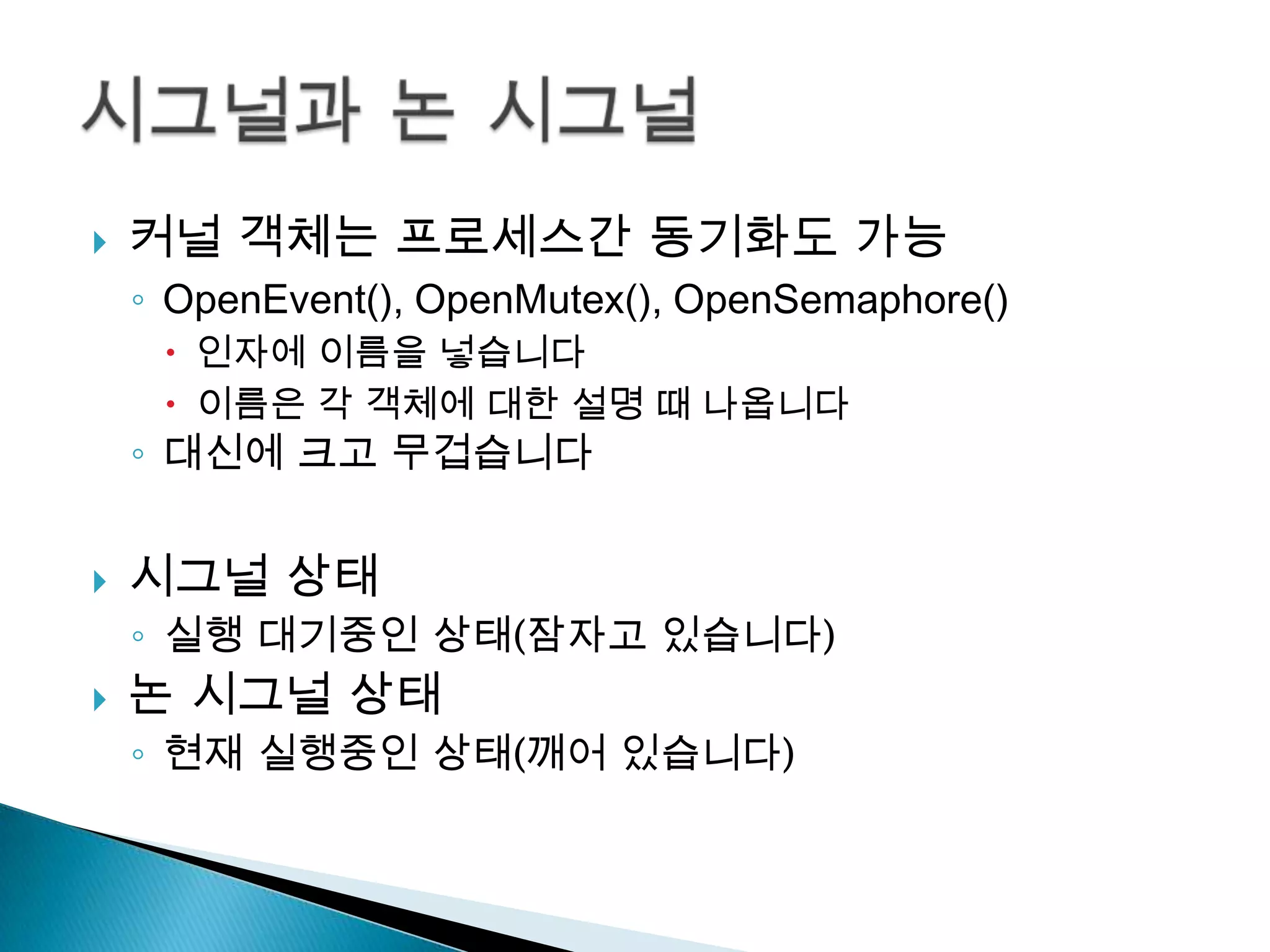    커널 객체는 프로세스간 동기화도 가능
    ◦ OpenEvent(), OpenMutex(), OpenSemaphore()
      인자에 이름을 넣습니다
      이름은 각 객체에 대한 설명 때 나옵니다
    ◦ 대신에 크고 무겁습니다


   시그널 상태
    ◦ 실행 대기중인 상태(잠자고 있습니다)
   논 시그널 상태
    ◦ 현재 실행중인 상태(깨어 있습니다)
 
