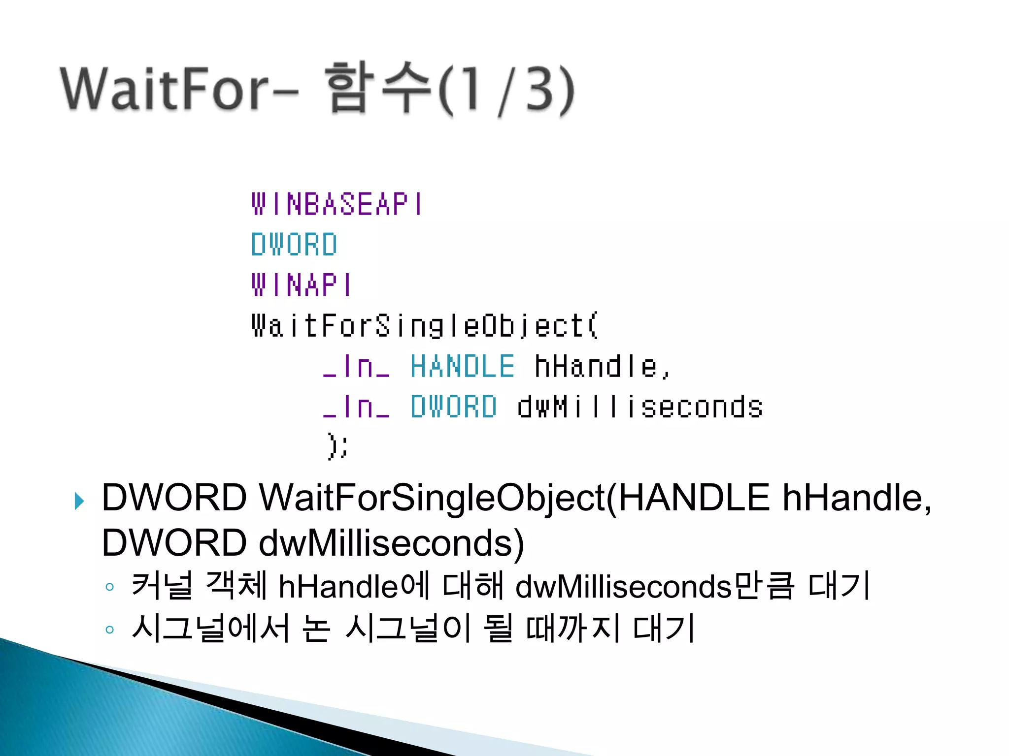    DWORD WaitForSingleObject(HANDLE hHandle,
    DWORD dwMilliseconds)
    ◦ 커널 객체 hHandle에 대해 dwMilliseconds만큼 대기
    ◦ 시그널에서 논 시그널이 될 때까지 대기
 