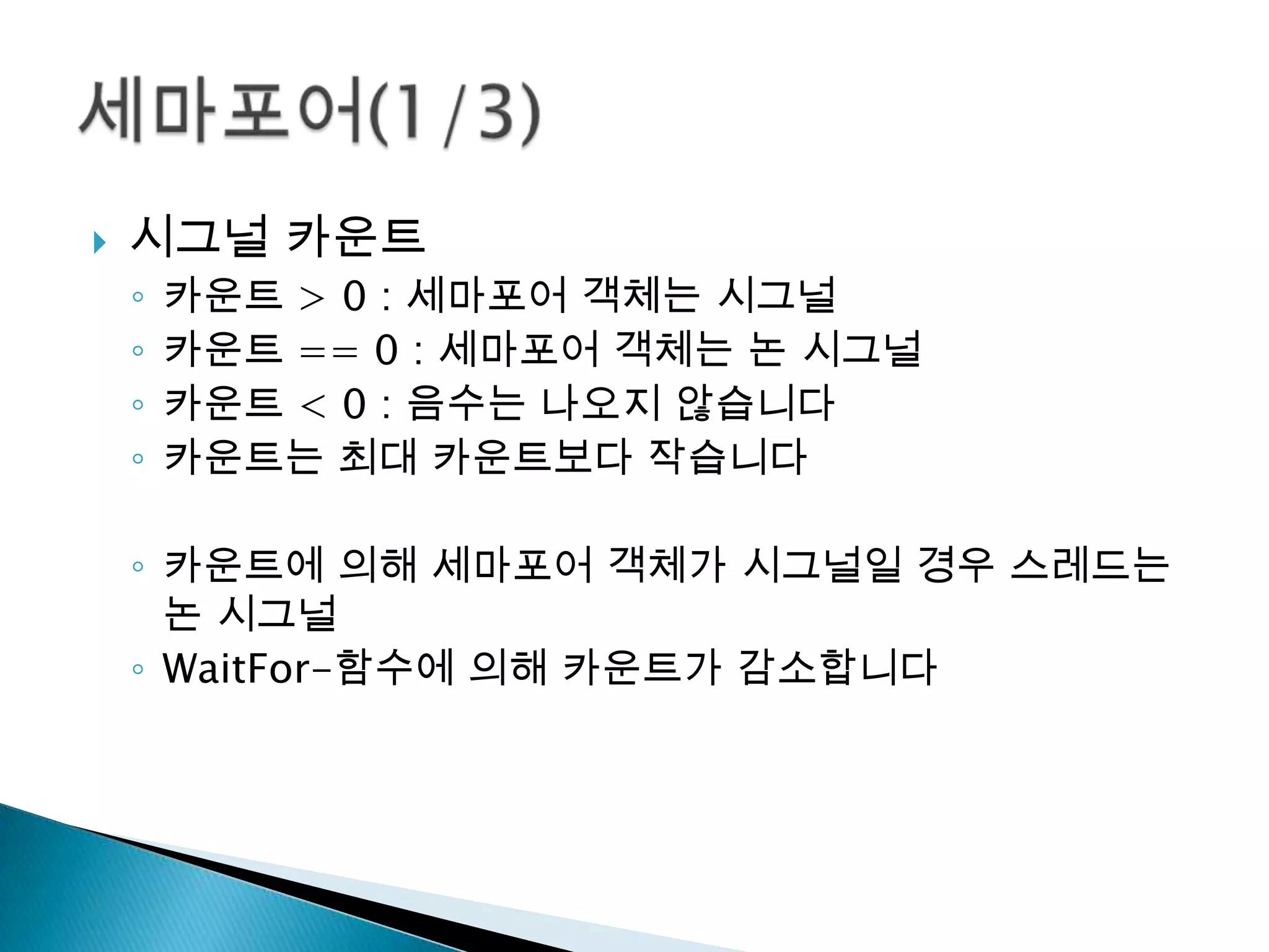    시그널 카운트
    ◦   카운트 > 0 : 세마포어 객체는 시그널
    ◦   카운트 == 0 : 세마포어 객체는 논 시그널
    ◦   카운트 < 0 : 음수는 나오지 않습니다
    ◦   카운트는 최대 카운트보다 작습니다

    ◦ 카운트에 의해 세마포어 객체가 시그널일 경우 스레드는
      논 시그널
    ◦ WaitFor-함수에 의해 카운트가 감소합니다
 