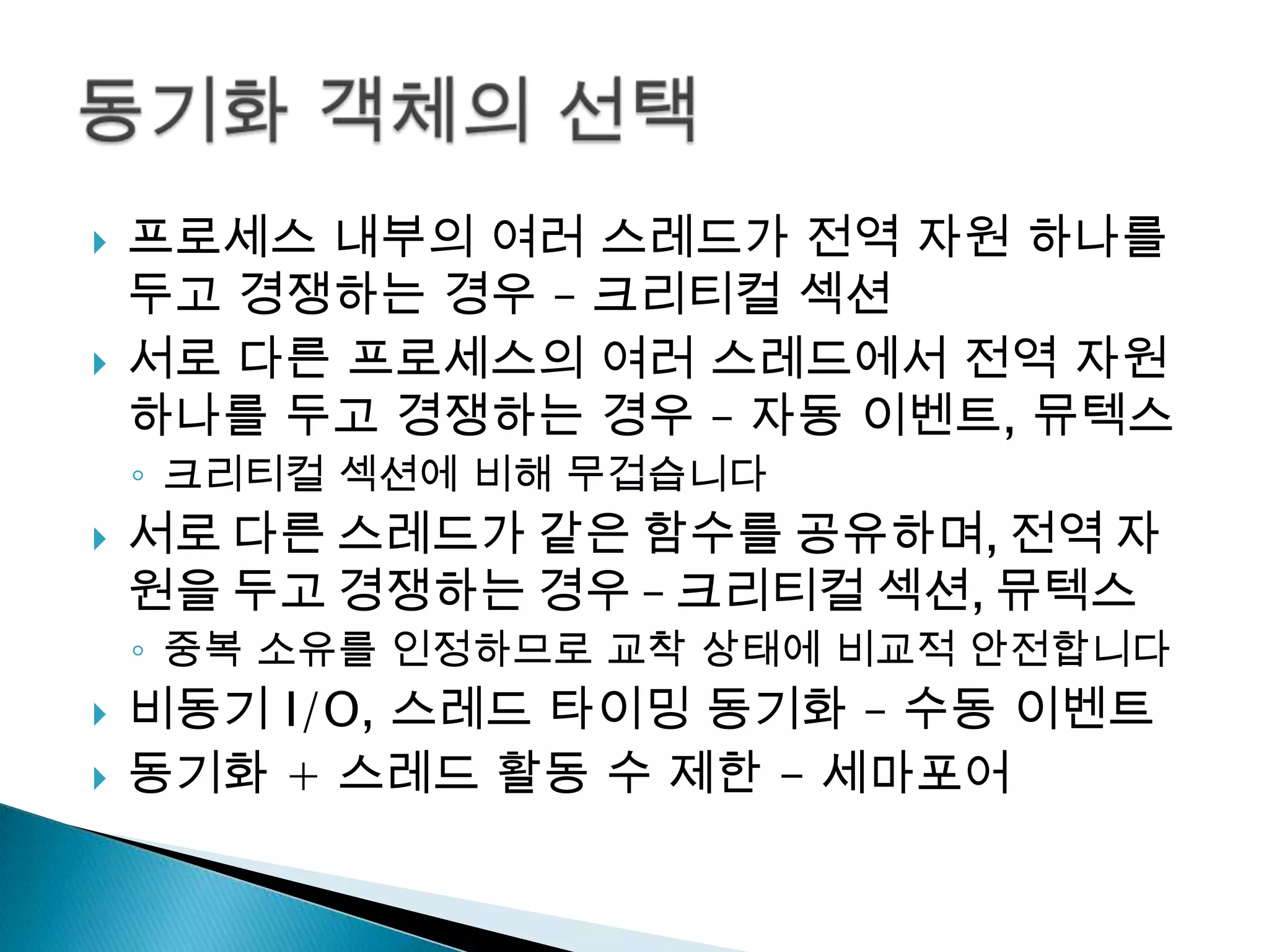    프로세스 내부의 여러 스레드가 전역 자원 하나를
    두고 경쟁하는 경우 – 크리티컬 섹션
   서로 다른 프로세스의 여러 스레드에서 전역 자원
    하나를 두고 경쟁하는 경우 – 자동 이벤트, 뮤텍스
    ◦ 크리티컬 섹션에 비해 무겁습니다
   서로 다른 스레드가 같은 함수를 공유하며, 전역 자
    원을 두고 경쟁하는 경우 – 크리티컬 섹션, 뮤텍스
    ◦ 중복 소유를 인정하므로 교착 상태에 비교적 안전합니다
   비동기 I/O, 스레드 타이밍 동기화 – 수동 이벤트
   동기화 + 스레드 활동 수 제한 - 세마포어
 