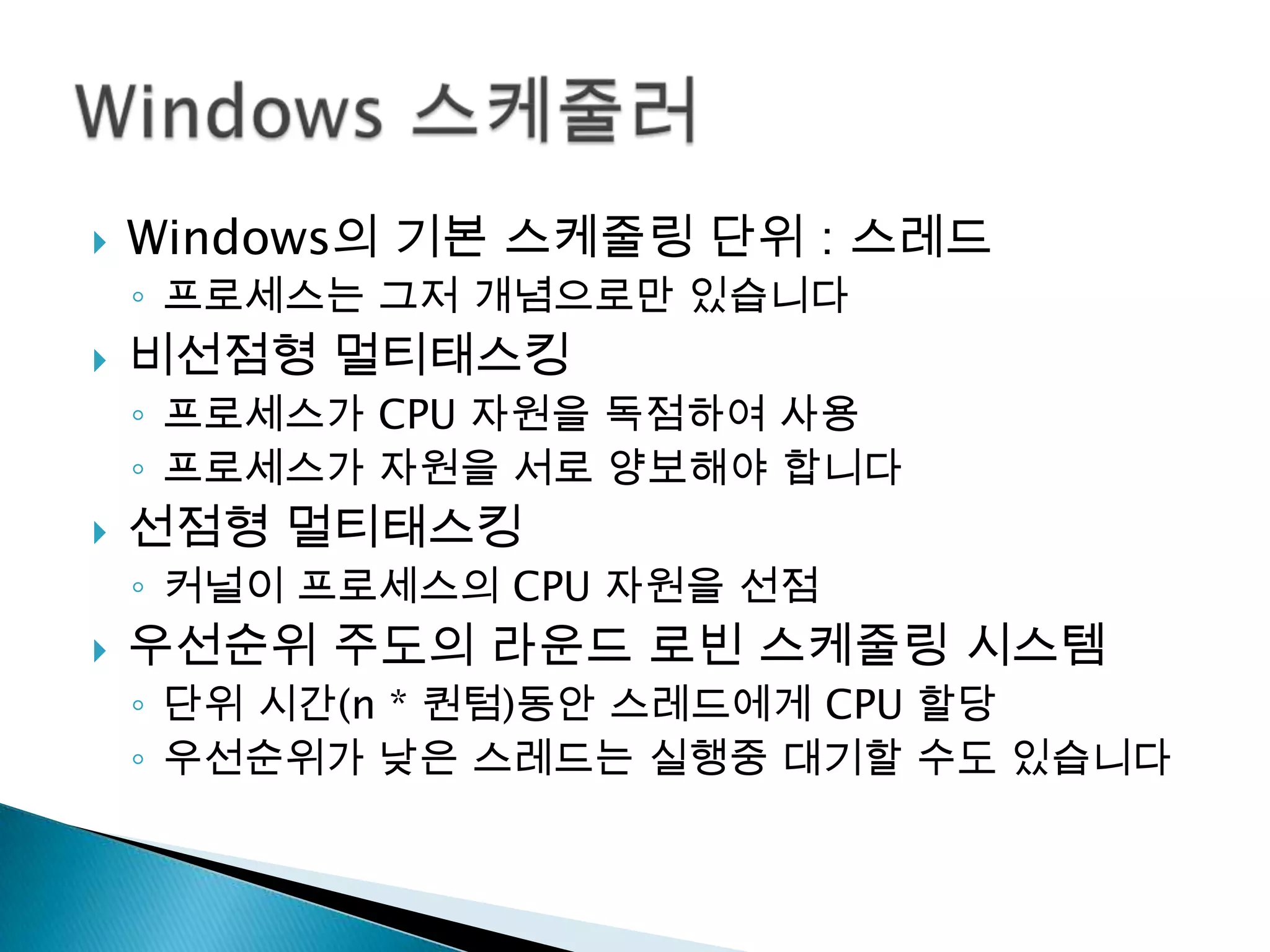    Windows의 기본 스케줄링 단위 : 스레드
    ◦ 프로세스는 그저 개념으로만 있습니다
   비선점형 멀티태스킹
    ◦ 프로세스가 CPU 자원을 독점하여 사용
    ◦ 프로세스가 자원을 서로 양보해야 합니다
   선점형 멀티태스킹
    ◦ 커널이 프로세스의 CPU 자원을 선점
   우선순위 주도의 라운드 로빈 스케줄링 시스템
    ◦ 단위 시간(n * 퀀텀)동안 스레드에게 CPU 할당
    ◦ 우선순위가 낮은 스레드는 실행중 대기할 수도 있습니다
 