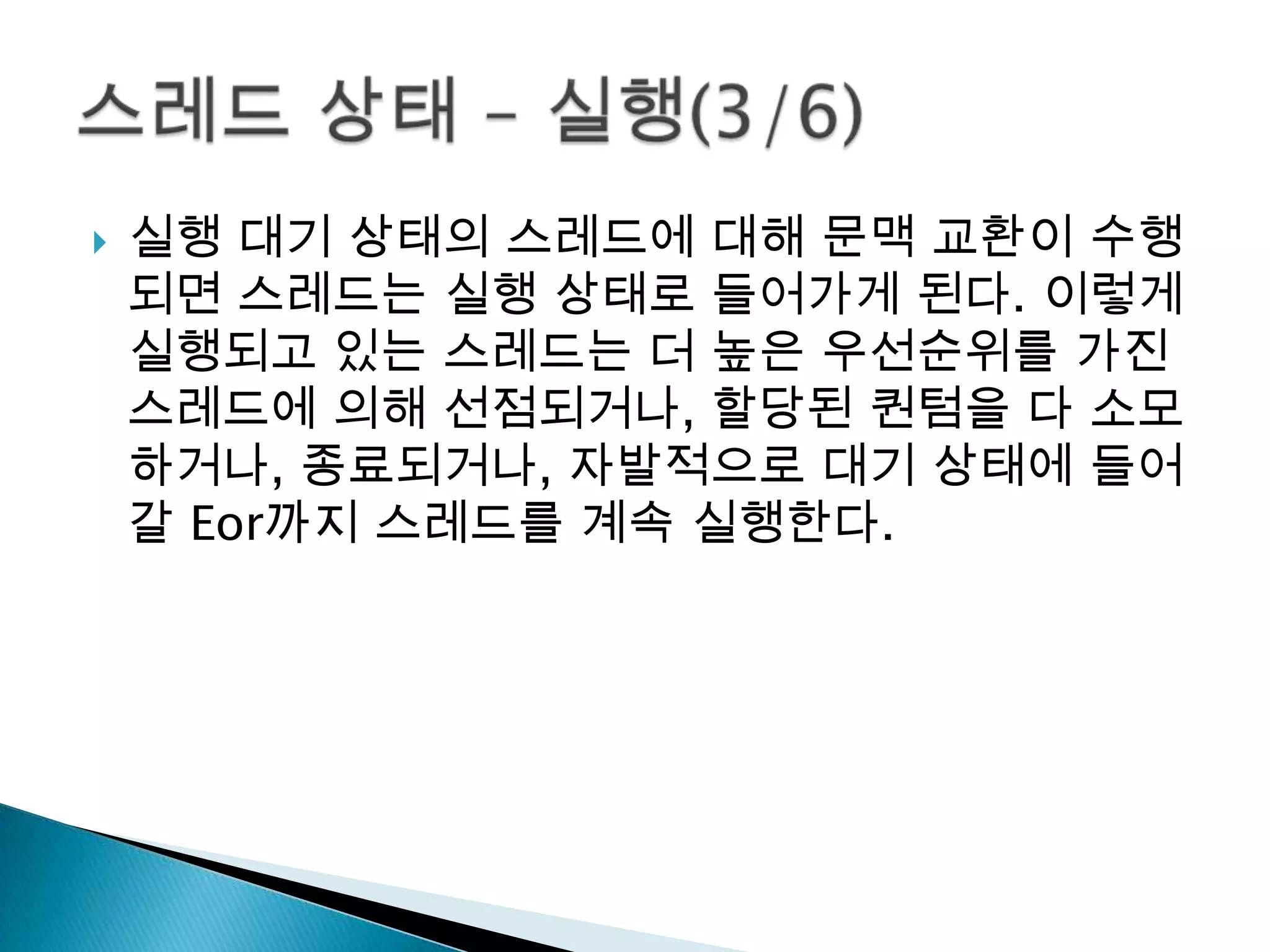    실행 대기 상태의 스레드에 대해 문맥 교환이 수행
    되면 스레드는 실행 상태로 들어가게 된다. 이렇게
    실행되고 있는 스레드는 더 높은 우선순위를 가진
    스레드에 의해 선점되거나, 할당된 퀀텀을 다 소모
    하거나, 종료되거나, 자발적으로 대기 상태에 들어
    갈 Eor까지 스레드를 계속 실행한다.
 