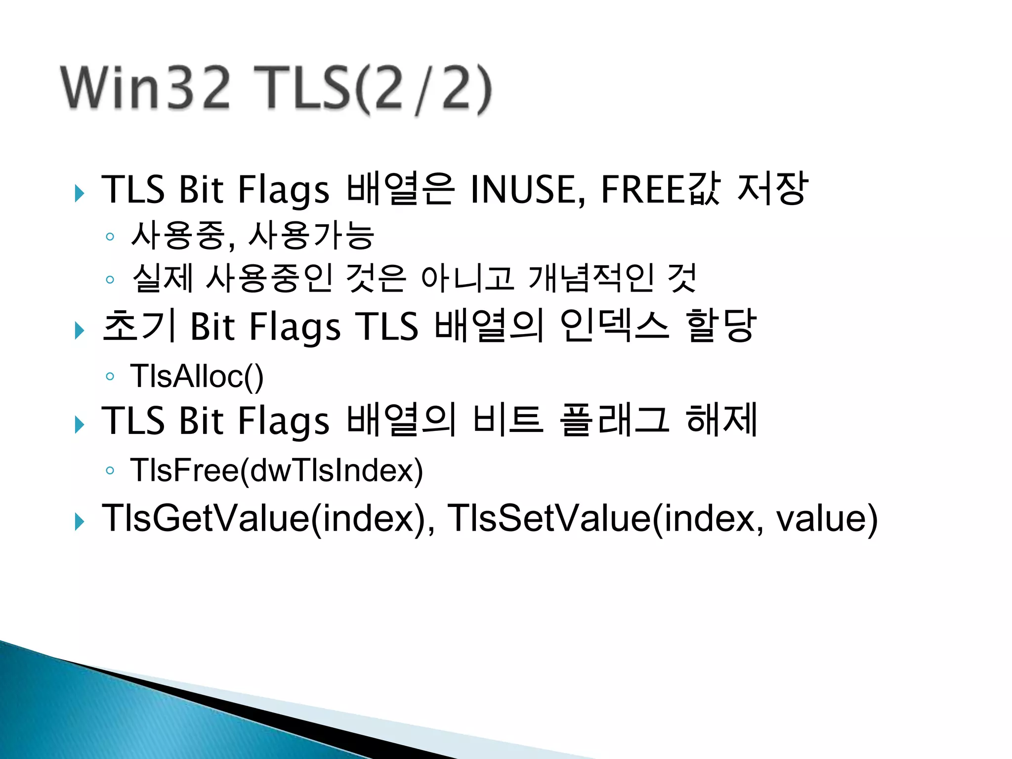    TLS Bit Flags 배열은 INUSE, FREE값 저장
    ◦ 사용중, 사용가능
    ◦ 실제 사용중인 것은 아니고 개념적인 것
   초기 Bit Flags TLS 배열의 인덱스 할당
    ◦ TlsAlloc()
   TLS Bit Flags 배열의 비트 플래그 해제
    ◦ TlsFree(dwTlsIndex)
   TlsGetValue(index), TlsSetValue(index, value)
 