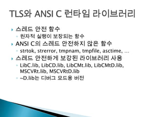    스레드 안전 함수
    ◦ 원자적 실행이 보장되는 함수
   ANSI C의 스레드 안전하지 않은 함수
    ◦ strtok, strerror, tmpnam, tmpfile, asctime, …
   스레드 안전하게 보강된 라이브러리 사용
    ◦ LibC.lib, LibCD.lib, LibCMt.lib, LibCMtD.lib,
      MSCVRt.lib, MSCVRtD.lib
    ◦ ~D.lib는 디버그 모드용 버전
 
