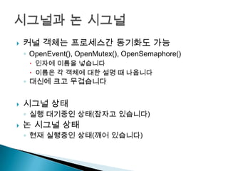    커널 객체는 프로세스간 동기화도 가능
    ◦ OpenEvent(), OpenMutex(), OpenSemaphore()
      인자에 이름을 넣습니다
      이름은 각 객체에 대한 설명 때 나옵니다
    ◦ 대신에 크고 무겁습니다


   시그널 상태
    ◦ 실행 대기중인 상태(잠자고 있습니다)
   논 시그널 상태
    ◦ 현재 실행중인 상태(깨어 있습니다)
 