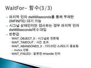    마지막 인자 dwMilliseconds를 통해 무제한
    (INFINITE) 대기 가능
   시그널 상태인지만 검사하는 경우 마지막 인자
    dwMilliseconds에 0 대입
   반환값
    ◦ WAIT_OBJECT_0 : 시그널로 전환됨
    ◦ WAIT_TIMEOUT : 시간 초과
    ◦ WAIT_ABANDONED_0 : 기다리던 스레드가 종료됨
      mutex 전용
    ◦ WAIT_FAILED : 잘못된 hHandle 인자
 