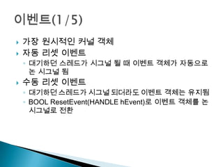    가장 원시적인 커널 객체
   자동 리셋 이벤트
    ◦ 대기하던 스레드가 시그널 될 때 이벤트 객체가 자동으로
      논 시그널 됨
   수동 리셋 이벤트
    ◦ 대기하던 스레드가 시그널 되더라도 이벤트 객체는 유지됨
    ◦ BOOL ResetEvent(HANDLE hEvent)로 이벤트 객체를 논
      시그널로 전환
 