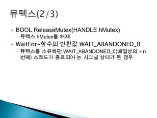    BOOL ReleaseMutex(HANDLE hMutex)
    ◦ 뮤텍스 hMutex를 해제
   WaitFor-함수의 반환값 WAIT_ABANDONED_0
    ◦ 뮤텍스를 소유하던 WAIT_ABANDONED_0(배열상의 +n
      번째) 스레드가 종료되어 논 시그널 상태가 된 경우
 
