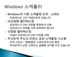    Windows의 기본 스케줄링 단위 : 스레드
    ◦ 프로세스는 그저 개념으로만 있습니다
   비선점형 멀티태스킹
    ◦ 프로세스가 CPU 자원을 독점하여 사용
    ◦ 프로세스가 자원을 서로 양보해야 합니다
   선점형 멀티태스킹
    ◦ 커널이 프로세스의 CPU 자원을 선점
   우선순위 주도의 라운드 로빈 스케줄링 시스템
    ◦ 단위 시간(n * 퀀텀)동안 스레드에게 CPU 할당
    ◦ 우선순위가 낮은 스레드는 실행중 대기할 수도 있습니다
 