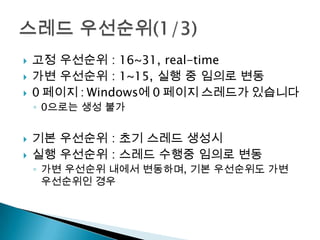    고정 우선순위 : 16~31, real-time
   가변 우선순위 : 1~15, 실행 중 임의로 변동
   0 페이지 : Windows에 0 페이지 스레드가 있습니다
    ◦ 0으로는 생성 불가


   기본 우선순위 : 초기 스레드 생성시
   실행 우선순위 : 스레드 수행중 임의로 변동
    ◦ 가변 우선순위 내에서 변동하며, 기본 우선순위도 가변
      우선순위인 경우
 